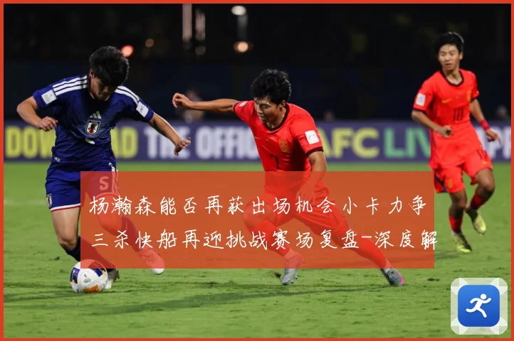杨瀚森能否再获出场机会小卡力争三杀快船再迎挑战赛场复盘-深度解析