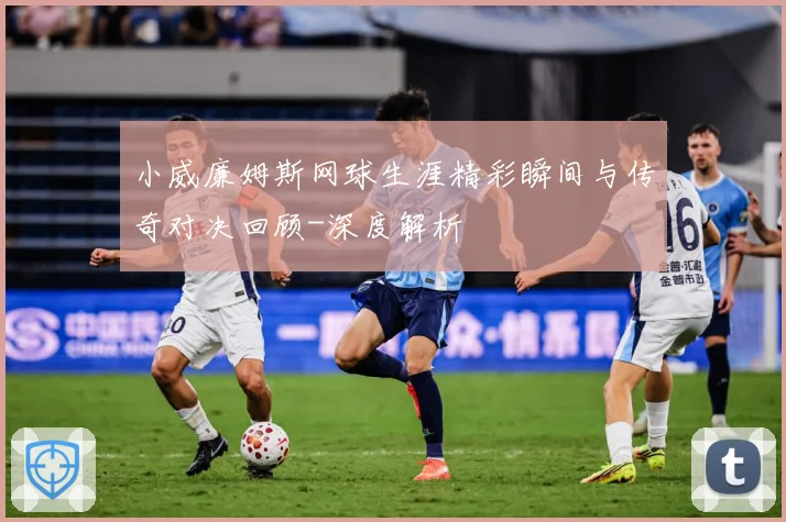 小威廉姆斯网球生涯精彩瞬间与传奇对决回顾-深度解析
