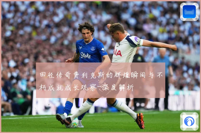 田径传奇费利克斯的辉煌瞬间与不朽成就成长观察-深度解析