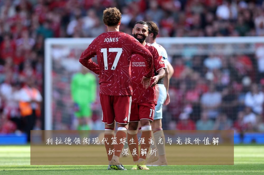 利拉德领衔现代篮球生涯高光与竞技价值解析-深度解析