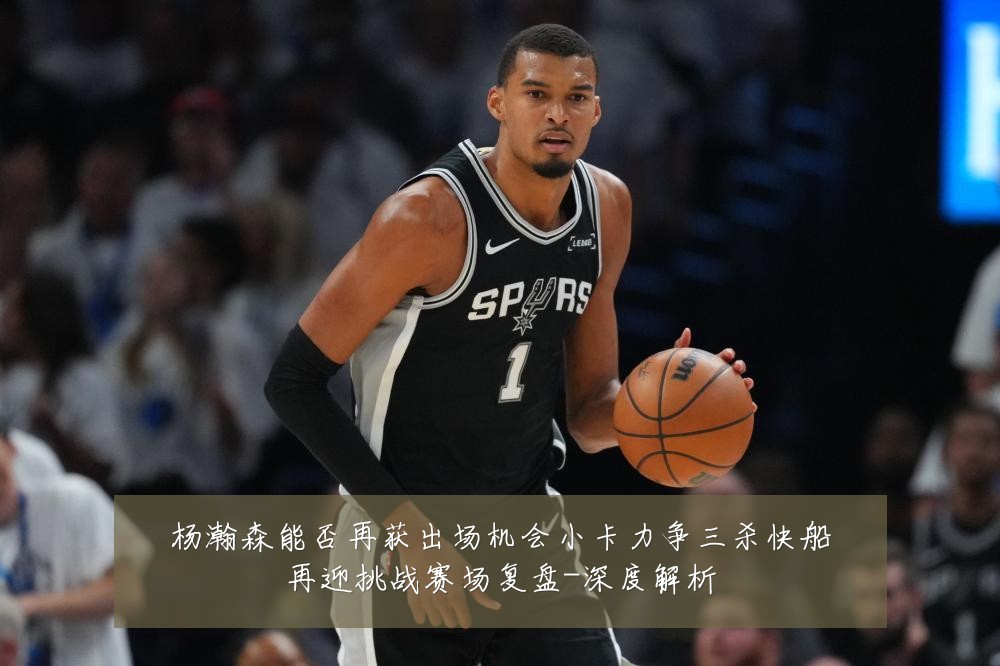 杨瀚森能否再获出场机会小卡力争三杀快船再迎挑战赛场复盘-深度解析