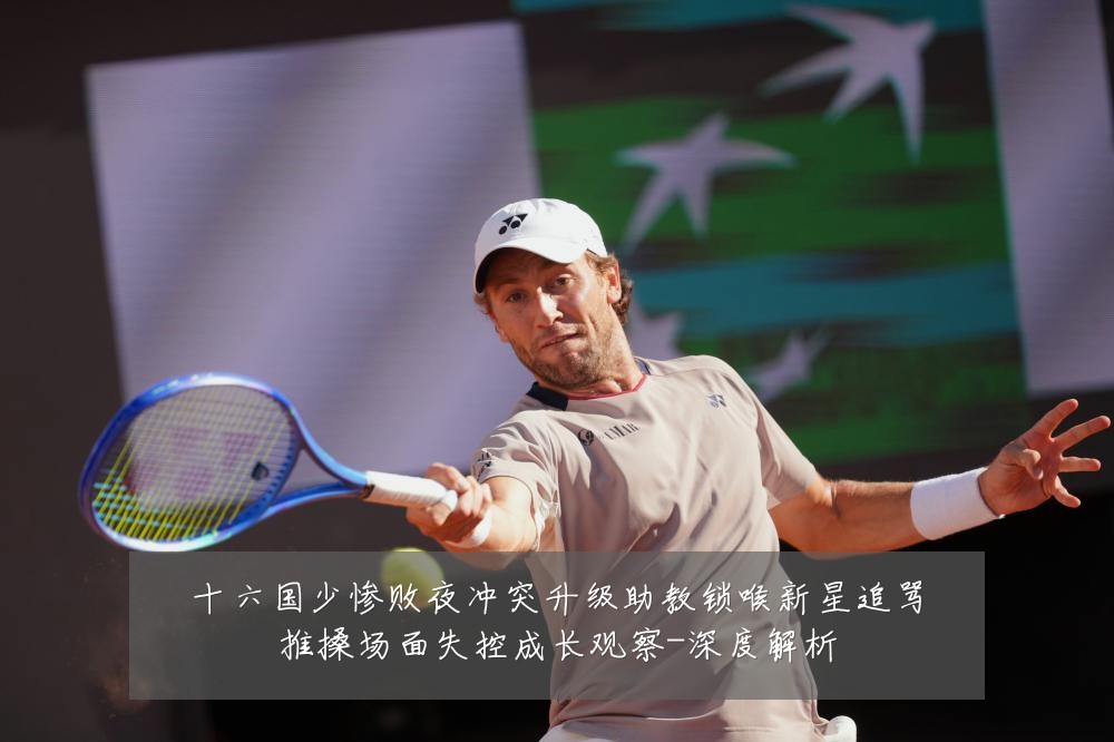 十六国少惨败夜冲突升级助教锁喉新星追骂推搡场面失控成长观察-深度解析
